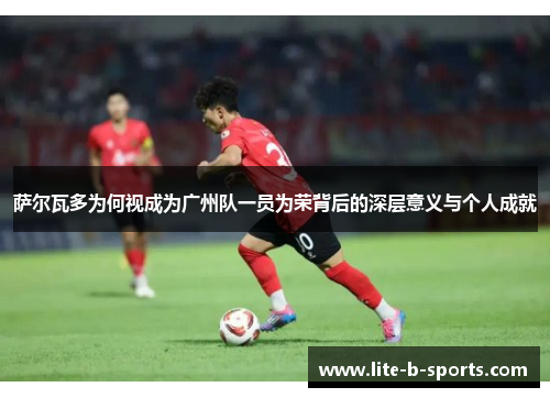 萨尔瓦多为何视成为广州队一员为荣背后的深层意义与个人成就