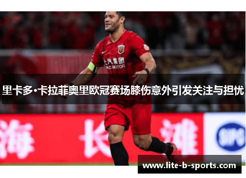 里卡多·卡拉菲奥里欧冠赛场膝伤意外引发关注与担忧 里卡多·卡拉菲奥里欧冠赛场膝伤意外引发关注与担忧